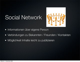 Social Network
               Informationen über eigene Person
               Verbindungen zu Bekannten / Freunden / Kontakten
               Möglichkeit Inhalte leicht zu publizieren




Mittwoch, 2. Dezember 2009
 