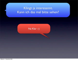 Klingt ja interesannt.
                             Kann ich das mal bitte sehen?



                                    Na Klar :-)




Mittwoch, 2. Dezember 2009
 