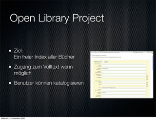 Open Library Project

              Ziel:
              Ein freier Index aller Bücher
              Zugang zum Volltext wenn
              möglich
              Benutzer können katalogisieren




Mittwoch, 2. Dezember 2009
 
