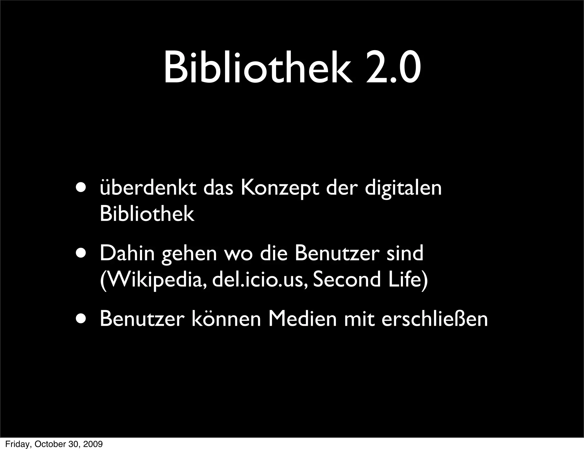 Bibliothek 2.0

                • überdenkt das Konzept der digitalen
                       Bibliothek
                • Dahin gehen wo die Benutzer sind
                       (Wikipedia, del.icio.us, Second Life)
                • Benutzer können Medien mit erschließen

Friday, October 30, 2009
 