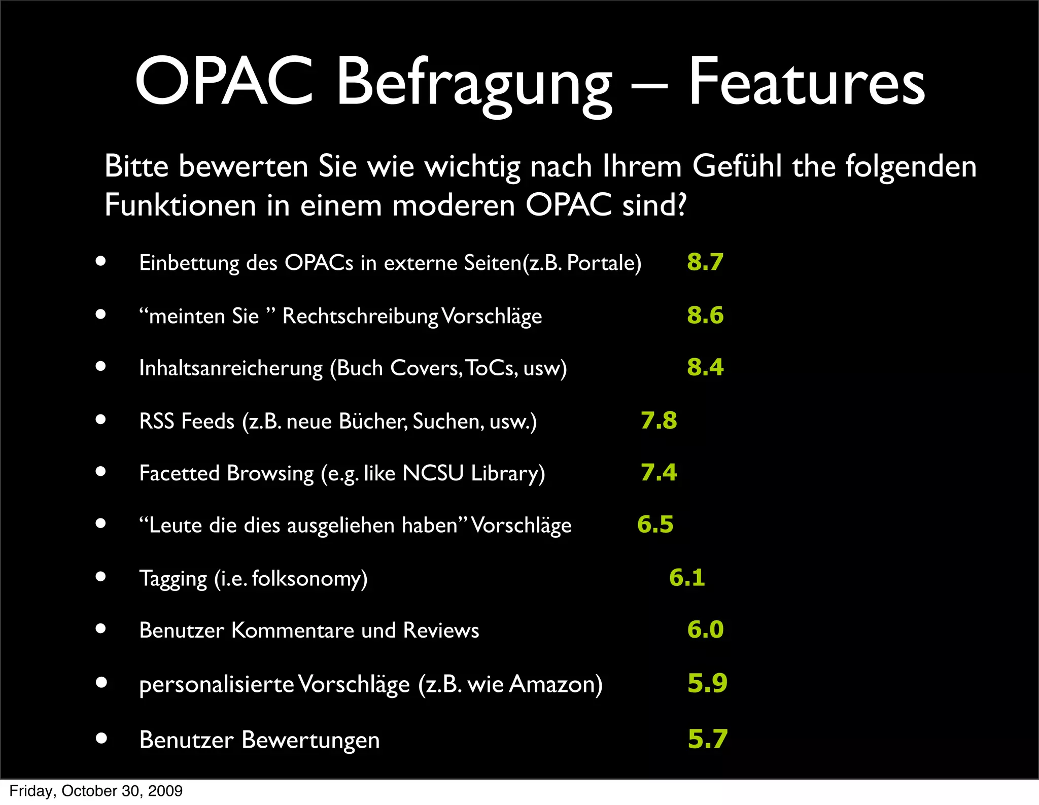 OPAC Befragung – Features
             Bitte bewerten Sie wie wichtig nach Ihrem Gefühl the folgenden
             Funktionen in einem moderen OPAC sind?
           •     Einbettung des OPACs in externe Seiten(z.B. Portale)	

               8.7

           •     “meinten Sie ” Rechtschreibung Vorschläge 	

          	

    	

     8.6

           •     Inhaltsanreicherung (Buch Covers, ToCs, usw)           	

    	

     8.4

           •     RSS Feeds (z.B. neue Bücher, Suchen, usw.)	

 	

      	

    7.8

           •     Facetted Browsing (e.g. like NCSU Library)	

                                                           	

                	

7.4

           •     “Leute die dies ausgeliehen haben” Vorschläge                6.5

           •     Tagging (i.e. folksonomy)	

      	

 	

                           6.1

           •     Benutzer Kommentare und Reviews                               	

     6.0

           •     personalisierte Vorschläge (z.B. wie Amazon)	

               	

     5.9

           •     Benutzer Bewertungen	

                      	

 	

                  5.7
Friday, October 30, 2009
 