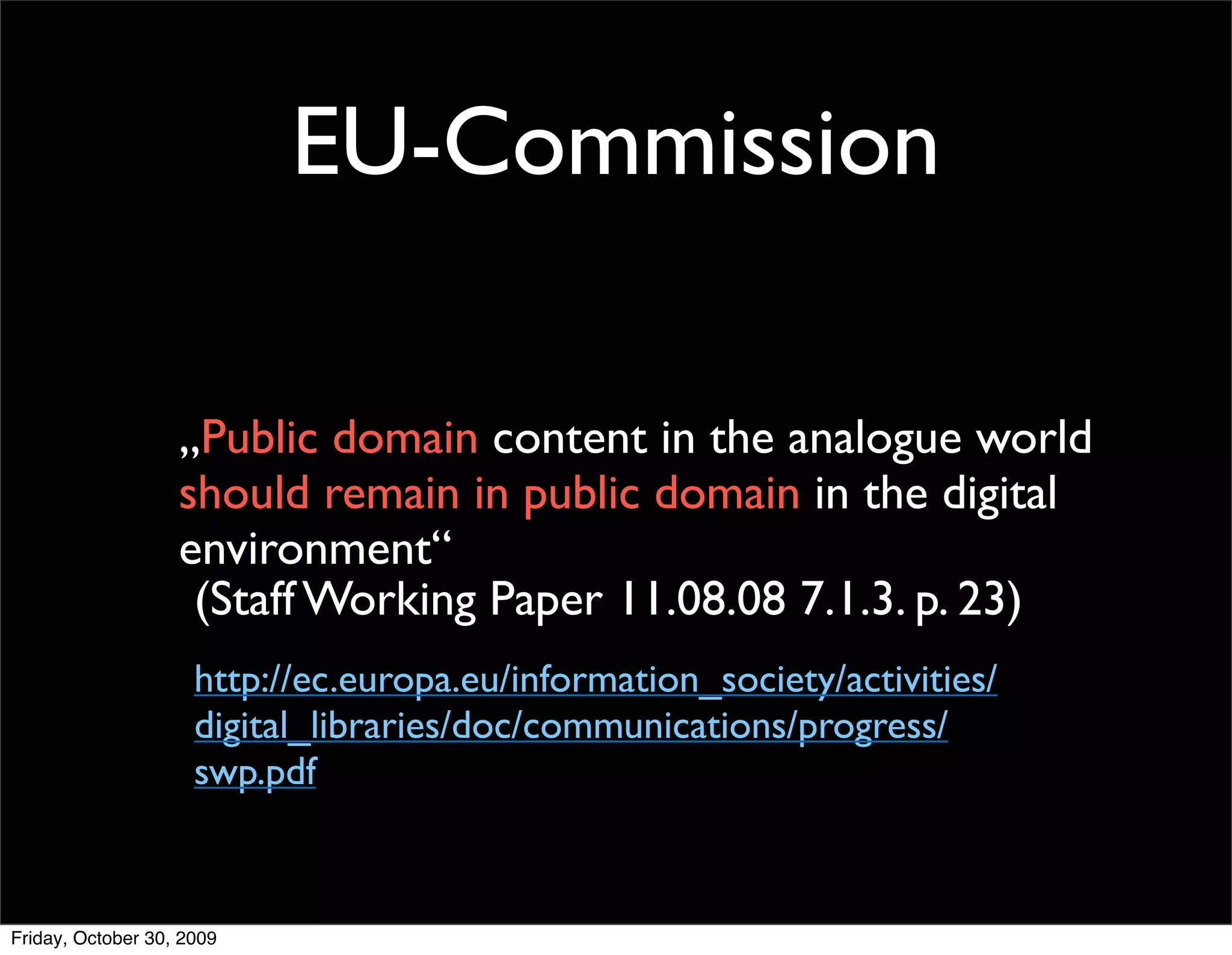 EU-Commission

                   „Public domain content in the analogue world
                   should remain in public domain in the digital
                   environment“
                    (Staff Working Paper 11.08.08 7.1.3. p. 23)
                     http://ec.europa.eu/information_society/activities/
                     digital_libraries/doc/communications/progress/
                     swp.pdf



Friday, October 30, 2009
 