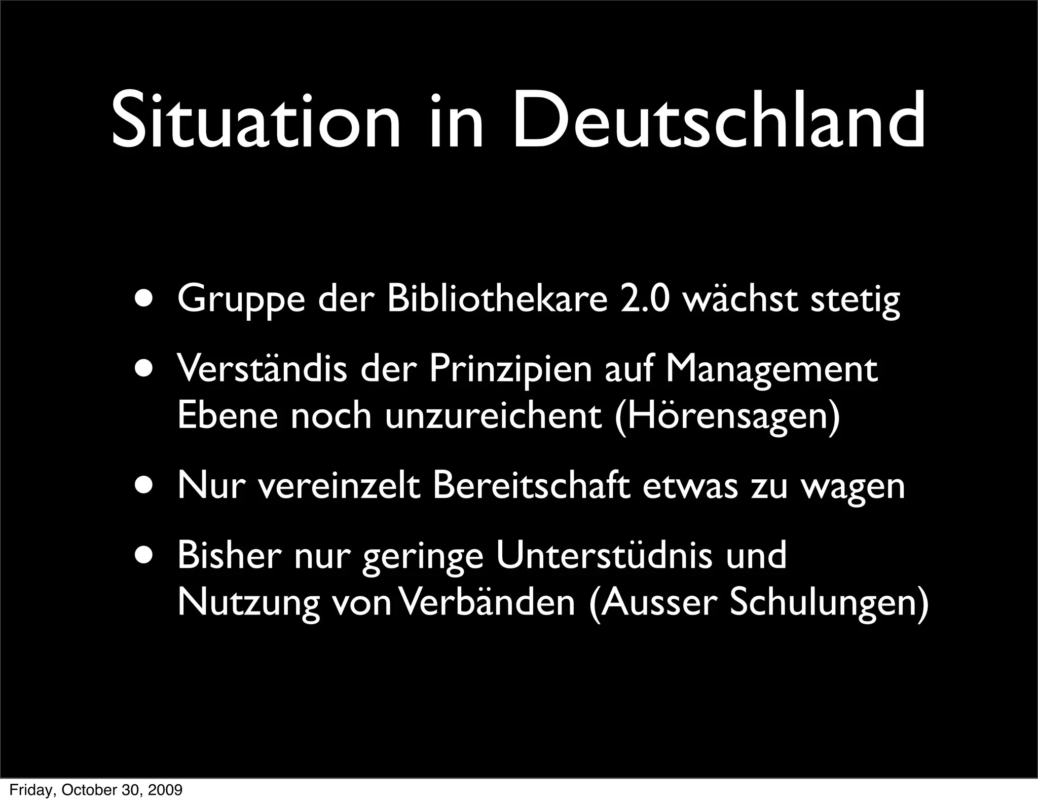 Situation in Deutschland

                • Gruppe der Bibliothekare 2.0 wächst stetig
                • Verständis der Prinzipien auf Management
                       Ebene noch unzureichent (Hörensagen)
                • Nur vereinzelt Bereitschaft etwas zu wagen
                • Bisher nur geringe Unterstüdnis und
                       Nutzung von Verbänden (Ausser Schulungen)



Friday, October 30, 2009
 