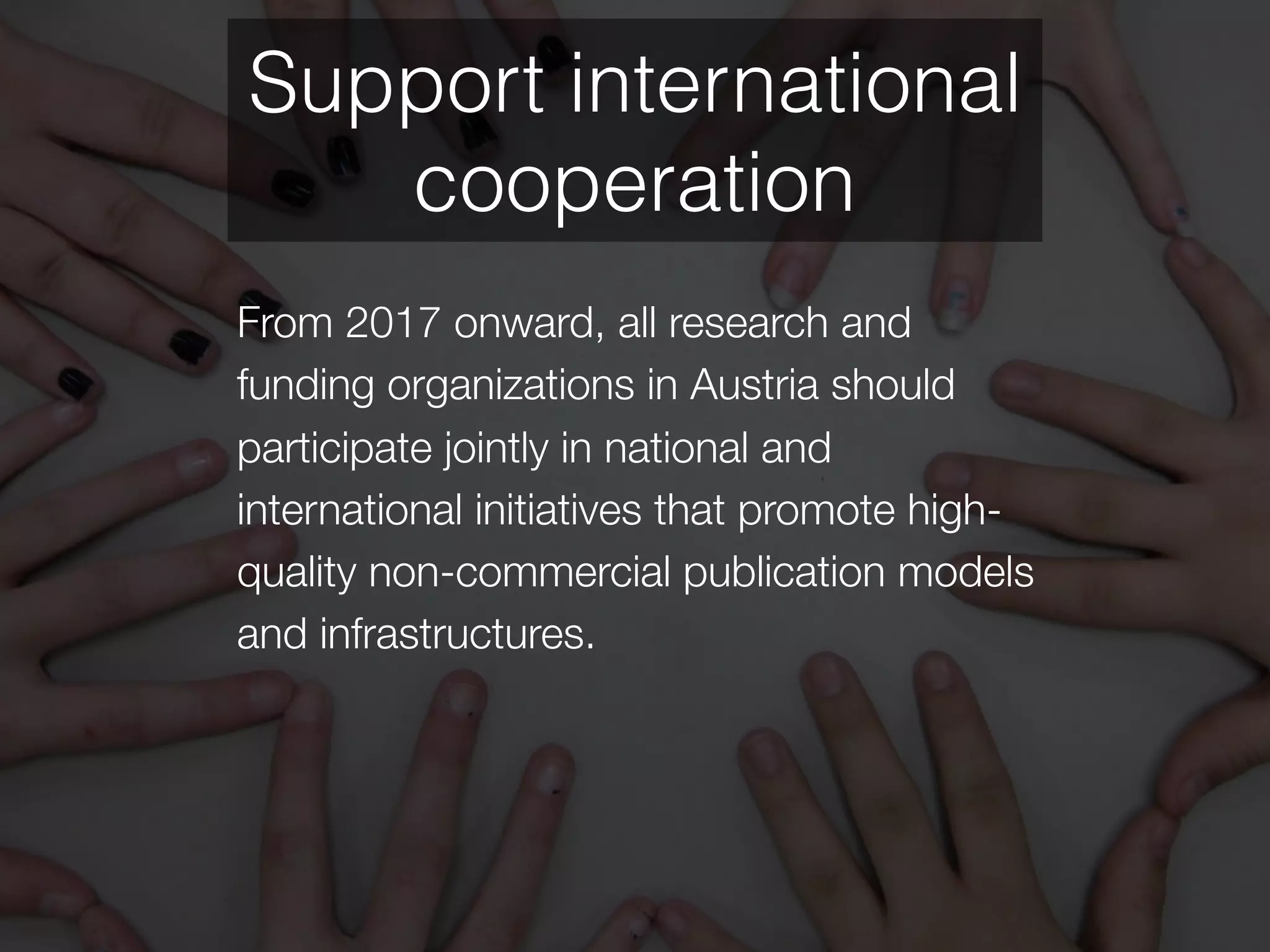 From 2017 onward, all research and
funding organizations in Austria should
participate jointly in national and
international initiatives that promote high-
quality non-commercial publication models
and infrastructures.
Support international
cooperation
 
