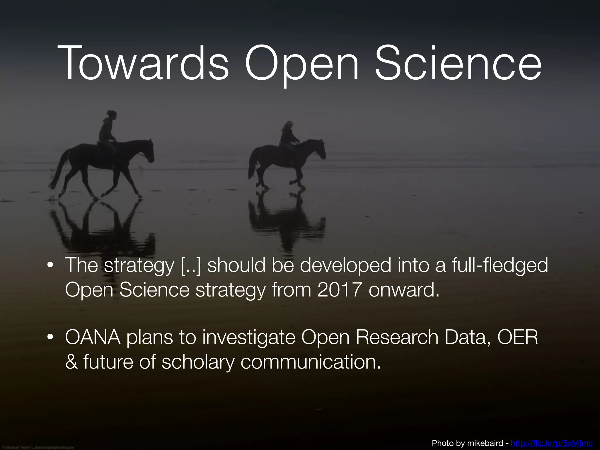 Towards Open Science
• The strategy [..] should be developed into a full-fledged
Open Science strategy from 2017 onward.
• OANA plans to investigate Open Research Data, OER
& future of scholary communication.
Photo by mikebaird - http://flic.kr/p/5xMfmc
 
