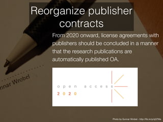 From 2020 onward, license agreements with
publishers should be concluded in a manner
that the research publications are
automatically published OA.
Photo by Gunnar Wrobel - http://flic.kr/p/qQTMa
Reorganize publisher
contracts
 
