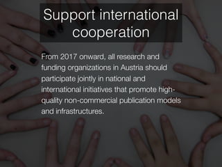 From 2017 onward, all research and
funding organizations in Austria should
participate jointly in national and
international initiatives that promote high-
quality non-commercial publication models
and infrastructures.
Support international
cooperation
 