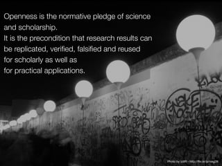 Openness is the normative pledge of science
and scholarship. 
It is the precondition that research results can
be replicated, verified, falsified and reused
for scholarly as well as 
for practical applications.
Photo by izillR - http://flic.kr/p/rskg2K
 