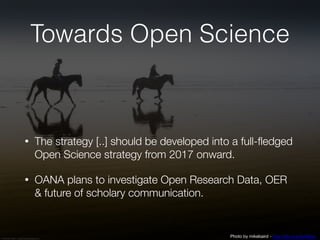 Towards Open Science
• The strategy [..] should be developed into a full-fledged
Open Science strategy from 2017 onward.
• OANA plans to investigate Open Research Data, OER
& future of scholary communication.
Photo by mikebaird - http://flic.kr/p/5xMfmc
 