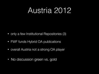 Austria 2012
• only a few Institutional Repositories (3)
• FWF funds Hybrid OA publications
• overall Austria not a strong OA player  
• No discussion green vs. gold 
 