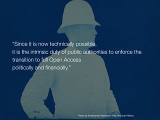 “Since it is now technically possible, 
it is the intrinsic duty of public authorities to enforce the
transition to full Open Access 
politically and financially.”
Photo by Smithsonian Institution - http://flic.kr/p/4TsEcq
 