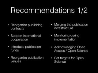 Recommendations 1/2
• Reorganize publishing
contracts
• Support international
cooperation
• Introduce publication
funds
• Reorganize publication
venues
• Merging the publication
infrastructure
• Monitoring during
implementation
• Acknowledging Open
Access / Open Science
• Set targets for Open
Science
 