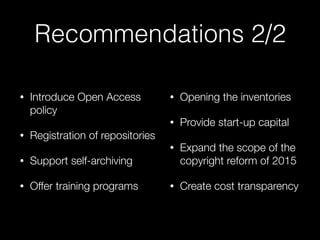Recommendations 2/2
• Introduce Open Access
policy
• Registration of repositories
• Support self-archiving
• Offer training programs 
• Opening the inventories
• Provide start-up capital
• Expand the scope of the
copyright reform of 2015
• Create cost transparency
 