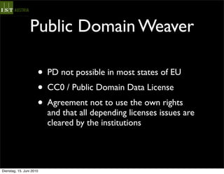 Public Domain Weaver

                      • PD not possible in most states of EU
                      • CC0 / Public Domain Data License
                      • Agreement not to use the own rights
                          and that all depending licenses issues are
                          cleared by the institutions




Dienstag, 15. Juni 2010
 