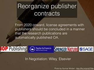 From 2020 onward, license agreements with
publishers should be concluded in a manner
that the research publications are
automatically published OA.
Photo by Gunnar Wrobel - http://ﬂic.kr/p/qQTMa
Reorganize publisher
contracts
In Negotiation: Wiley, Elsevier
 