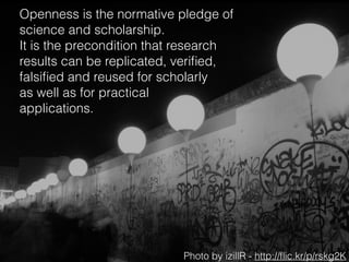 Openness is the normative pledge of
science and scholarship. 
It is the precondition that research
results can be replicated, veriﬁed,
falsiﬁed and reused for scholarly 
as well as for practical 
applications.
Photo by izillR - http://ﬂic.kr/p/rskg2K
 
