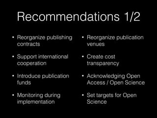Recommendations 1/2
• Reorganize publishing
contracts
• Support international
cooperation
• Introduce publication
funds
• Monitoring during
implementation
• Reorganize publication
venues
• Create cost
transparency
• Acknowledging Open
Access / Open Science
• Set targets for Open
Science
 