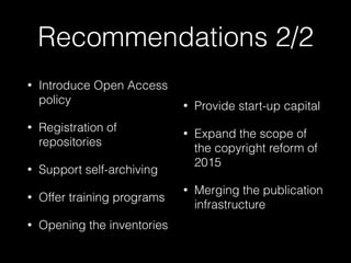 Recommendations 2/2
• Introduce Open Access
policy
• Registration of
repositories
• Support self-archiving
• Offer training programs
• Opening the inventories
• Provide start-up capital
• Expand the scope of
the copyright reform of
2015
• Merging the publication
infrastructure
 