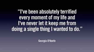 “I've been absolutely terrified
every moment of my life and
I've never let it keep me from
doing a single thing I wanted to do.”
Georgia O’Keefe
 