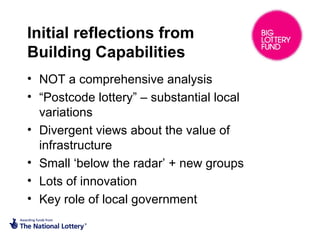 Initial reflections from
Building Capabilities
• NOT a comprehensive analysis
• “Postcode lottery” – substantial local
variations
• Divergent views about the value of
infrastructure
• Small ‘below the radar’ + new groups
• Lots of innovation
• Key role of local government