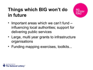 Things which BIG won’t do
in future
• Important areas which we can’t fund –
influencing local authorities; support for
delivering public services
• Large, multi year grants to infrastructure
organisations
• Funding mapping exercises, toolkits...