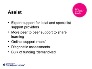 Assist
• Expert support for local and specialist
support providers
• More peer to peer support to share
learning
• Online ‘support menu’
• Diagnostic assessments
• Bulk of funding ‘demand-led’