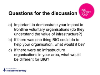 Questions for the discussion
a) Important to demonstrate your impact to
frontline voluntary organisations (do they
understand the value of infrastructure?)
b) If there was one thing BIG could do to
help your organisation, what would it be?
c) If there were no infrastructure
organisations in your area, what would
be different for BIG?