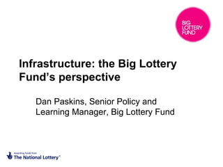 Infrastructure: the Big Lottery
Fund’s perspective

   Dan Paskins, Senior Policy and
   Learning Manager, Big Lottery Fund
 