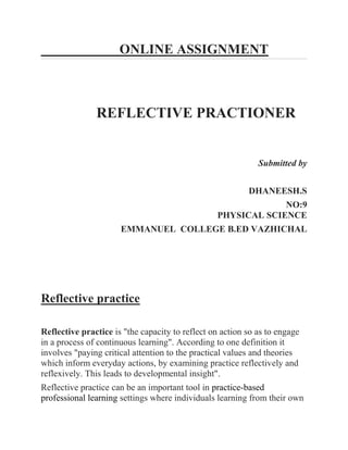 ONLINE ASSIGNMENT 
REFLECTIVE PRACTIONER Submitted by DHANEESH.S NO:9 PHYSICAL SCIENCE EMMANUEL COLLEGE B.ED VAZHICHAL Reflective practice Reflective practice is "the capacity to reflect on action so as to engage in a process of continuous learning". According to one definition it involves "paying critical attention to the practical values and theories which inform everyday actions, by examining practice reflectively and reflexively. This leads to developmental insight". Reflective practice can be an important tool in practice-based professional learning settings where individuals learning from their own  