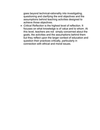 goes beyond technical-rationality into investigating, questioning and clarifying the end objectives and the assumptions behind teaching activities designed to achieve those objectives. 
 Critical Reflection is the highest level of reflection. It focuses on what knowledge is of value and to whom. At this level, teachers are not simply concerned about the goals, the activities and the assumptions behind them but they reflect upon the larger context of education and question their practices critically, particularly in connection with ethical and moral issues.  