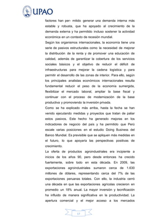 factores han per- mitido generar una demanda interna más
estable y robusta, que ha apoyado al crecimiento de la
demanda externa y ha permitido incluso sostener la actividad
económica en un contexto de recesión mundial.
Según los organismos internacionales, la economía tiene una
serie de pasivos estructurales como la necesidad de mejorar
la distribución de la renta y de promover una educación de
calidad, además de garantizar la cobertura de los servicios
sociales básicos y el objetivo de reducir el déficit de
infraestructuras para mejorar la cadena logística y para
permitir el desarrollo de las zonas de interior. Para ello, según
los principales analistas económicos internacionales resulta
fundamental reducir el peso de la economía sumergida,
flexibilizar el mercado laboral, ampliar la base fiscal y
continuar con el proceso de modernización de la base
productiva y promoviendo la inversión privada.
Como se ha explicado más arriba, hasta la fecha se han
venido ejecutando medidas y proyectos que tratan de paliar
estos pasivos. Este hecho ha generado mejoras en los
indicadores de negocio del país y ha permitido que Perú
escale varias posiciones en el estudio Doing Business del
Banco Mundial. Es previsible que se apliquen más medidas en
el futuro, lo que apoyaría las perspectivas positivas de
crecimiento.
La oferta de productos agroindustriales era incipiente a
inicios de los años 90, pero desde entonces ha crecido
fuertemente, sobre todo en esta década. En 2009, las
exportaciones agroindustriales

sumaron cerca

de

1.630

millones de dólares, representando cerca del 7% de las
exportaciones peruanas totales. Con ello, la industria cerró
una década en que las exportaciones agrícolas crecieron en
promedio un 18% anual. La mayor inversión y tecnificación
ha influido de manera significativa en la productividad. La
apertura comercial y el mejor acceso a los mercados

17

 