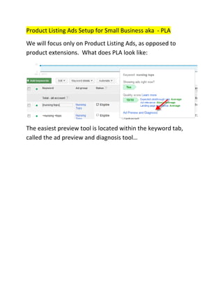 Product Listing Ads Setup for Small Business aka - PLA
We will focus only on Product Listing Ads, as opposed to
product extensions. What does PLA look like:




The easiest preview tool is located within the keyword tab,
called the ad preview and diagnosis tool…
 