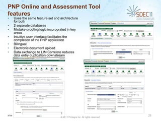 PNP Online and Assessment Tool
features
•       Uses the same feature set and architecture
        for both
•       2 separate databases
•       Mistake-proofing logic incorporated in key
        areas
•       Intuitive user interface facilitates the
        completion of the PNP application
•       Bilingual
•       Electronic document upload
•       Data exchange to LIM Correlate reduces
        data entry duplication downstream




37:00                                                                             25
                                      © 2011 Protegra Inc. All rights reserved.
 