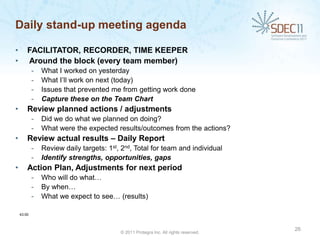 Daily stand-up meeting agenda

•       FACILITATOR, RECORDER, TIME KEEPER
•       Around the block (every team member)
            -   What I worked on yesterday
            -   What I’ll work on next (today)
            -   Issues that prevented me from getting work done
            -   Capture these on the Team Chart
•       Review planned actions / adjustments
            -   Did we do what we planned on doing?
            -   What were the expected results/outcomes from the actions?
•       Review actual results – Daily Report
            -   Review daily targets: 1st, 2nd, Total for team and individual
            -   Identify strengths, opportunities, gaps
•       Action Plan, Adjustments for next period
            -   Who will do what…
            -   By when…
            -   What we expect to see… (results)

    43:00



                                                                                      26
                                          © 2011 Protegra Inc. All rights reserved.
 