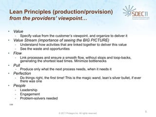 Lean Principles (production/provision)
from the providers’ viewpoint…

• Value
       -   Specify value from the customer’s viewpoint, and organize to deliver it
• Value Stream (importance of seeing the BIG PICTURE)
       -   Understand how activities that are linked together to deliver this value
       -   See the waste and opportunities
• Flow
       -   Link processes and ensure a smooth flow, without stops and loop-backs,
           generating the shortest lead times. Minimize bottlenecks
• Pull
       -   Produce only what the next process needs, when it needs it
• Perfection
       -   Do things right, the first time! This is the magic wand, lean’s silver bullet, if ever
           there was one
• People
       -   Leadership
       -   Engagement
       -   Problem-solvers needed
3:00



                                                                                                    5
                                      © 2011 Protegra Inc. All rights reserved.
 