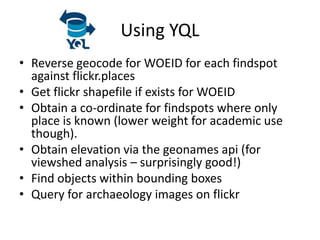 Using YQL
• Reverse geocode for WOEID for each findspot
  against flickr.places
• Get flickr shapefile if exists for WOEID
• Obtain a co-ordinate for findspots where only
  place is known (lower weight for academic use
  though).
• Obtain elevation via the geonames api (for
  viewshed analysis – surprisingly good!)
• Find objects within bounding boxes
• Query for archaeology images on flickr
 
