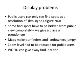 Display problems
• Public users can only see find spots at a
  resolution of 1km sq or 4 figure NGR
• Some find spots have to be hidden from public
  view completely – we give a place a
  pseudonym
• Maps make our finders and landowners jumpy
• Zoom level had to be reduced for public users
• WOEID can give away find location
 