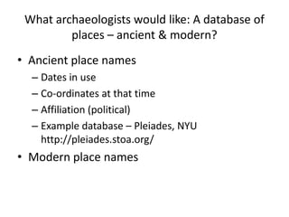 What archaeologists would like: A database of
         places – ancient & modern?
• Ancient place names
  – Dates in use
  – Co-ordinates at that time
  – Affiliation (political)
  – Example database – Pleiades, NYU
    http://pleiades.stoa.org/
• Modern place names
 