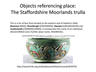 Objects referencing place:
The Staffordshire Moorlands trulla
This is a list of four forts located at the western end of Hadrian's Wall;
Bowness (MAIS), Drumburgh (COGGABATA), Stanwix (UXELODUNUM) and
Castlesteads (CAMMOGLANNA). it incorporates the name of an individual,
AELIUS DRACO and a further place-name, RIGOREVALI.




      http://www.finds.org.uk/database/artefacts/record/id/49791
 