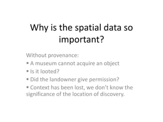 Why is the spatial data so
        important?
Without provenance:
 A museum cannot acquire an object
 Is it looted?
 Did the landowner give permission?
 Context has been lost, we don’t know the
significance of the location of discovery.
 
