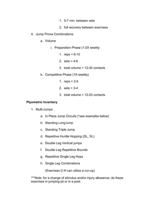 1. 5-7 min. between sets

                       2. full recovery between exercises

   4. Jump-Throw Combinations

         a. Volume

                 i. Preparation Phase (1-2X weekly

                       1. reps = 6-10

                       2. sets = 4-6

                       3. total volume + 12-30 contacts

         b. Competitive Phase (1X weekly)

                       1. reps = 3-5

                       2. sets = 3-4

                       3. total volume = 12-20 contacts

Plyometric Inventory

   1. Multi-Jumps

         a. In Place Jump Circuits (*see examples below)

         b. Standing Long lump

         c. Standing Triple Jump

         d. Repetitive Hurdle Hopping (DL, SL)

         e. Double Leg Vertical jumps

         f. Double Leg Repetitive Bounds

         g. Repetitive Single Leg Hops

         h. Single Leg Combinations

             (Exercises C-H can utilize a run-up)

   ***Note: for a change of stimulus and/or injury allowance, do these
   exercises in jumping pit or in a pool.
 