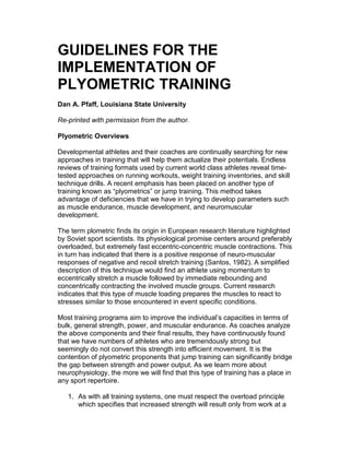 GUIDELINES FOR THE
IMPLEMENTATION OF
PLYOMETRIC TRAINING
Dan A. Pfaff, Louisiana State University

Re-printed with permission from the author.

Plyometric Overviews

Developmental athletes and their coaches are continually searching for new
approaches in training that will help them actualize their potentials. Endless
reviews of training formats used by current world class athletes reveal time-
tested approaches on running workouts, weight training inventories, and skill
technique drills. A recent emphasis has been placed on another type of
training known as p “lyometric” jump training. This method takes
                              s or
advantage of deficiencies that we have in trying to develop parameters such
as muscle endurance, muscle development, and neuromuscular
development.

The term plometric finds its origin in European research literature highlighted
by Soviet sport scientists. Its physiological promise centers around preferably
overloaded, but extremely fast eccentric-concentric muscle contractions. This
in turn has indicated that there is a positive response of neuro-muscular
responses of negative and recoil stretch training (Santos, 1982). A simplified
description of this technique would find an athlete using momentum to
eccentrically stretch a muscle followed by immediate rebounding and
concentrically contracting the involved muscle groups. Current research
indicates that this type of muscle loading prepares the muscles to react to
stresses similar to those encountered in event specific conditions.

Most training programs aim to improve the indivi as a a i sntr o
                                                  d l c p ci i ems f
                                                   u’           te
bulk, general strength, power, and muscular endurance. As coaches analyze
the above components and their final results, they have continuously found
that we have numbers of athletes who are tremendously strong but
seemingly do not convert this strength into efficient movement. It is the
contention of plyometric proponents that jump training can significantly bridge
the gap between strength and power output. As we learn more about
neurophysiology, the more we will find that this type of training has a place in
any sport repertoire.

   1. As with all training systems, one must respect the overload principle
      which specifies that increased strength will result only from work at a
 