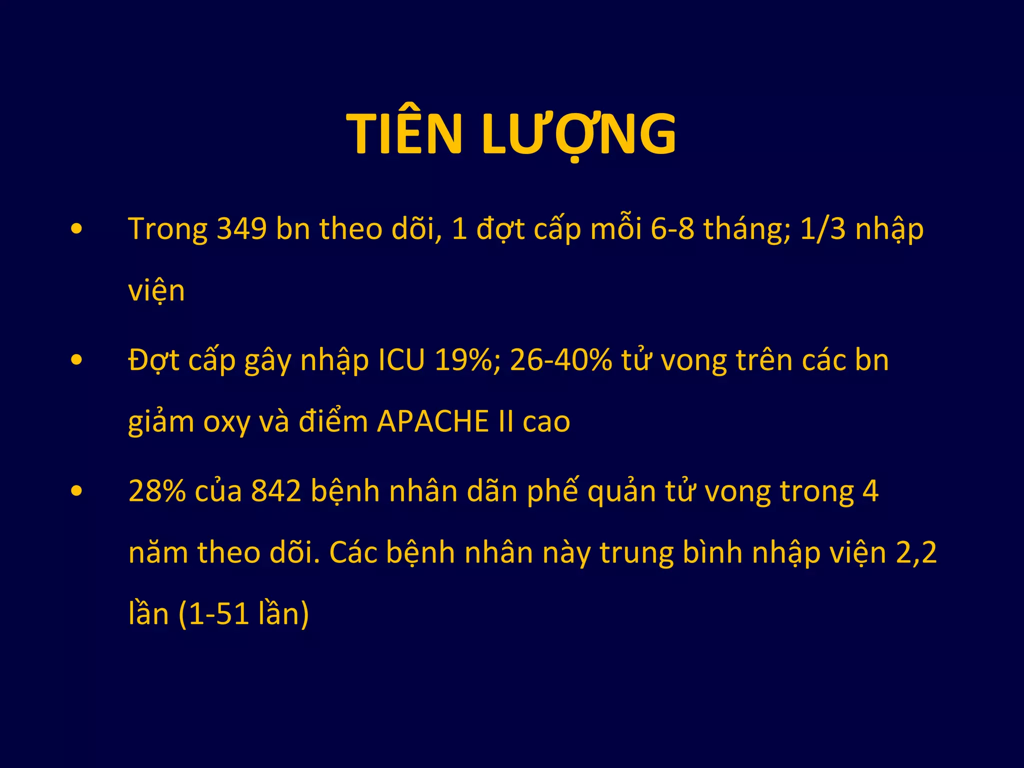 TIÊN LƯỢNG
• Trong 349 bn theo dõi, 1 đợt cấp mỗi 6-8 tháng; 1/3 nhập
viện
• Đợt cấp gây nhập ICU 19%; 26-40% tử vong trên các bn
giảm oxy và điểm APACHE II cao
• 28% của 842 bệnh nhân dãn phế quản tử vong trong 4
năm theo dõi. Các bệnh nhân này trung bình nhập viện 2,2
lần (1-51 lần)
 