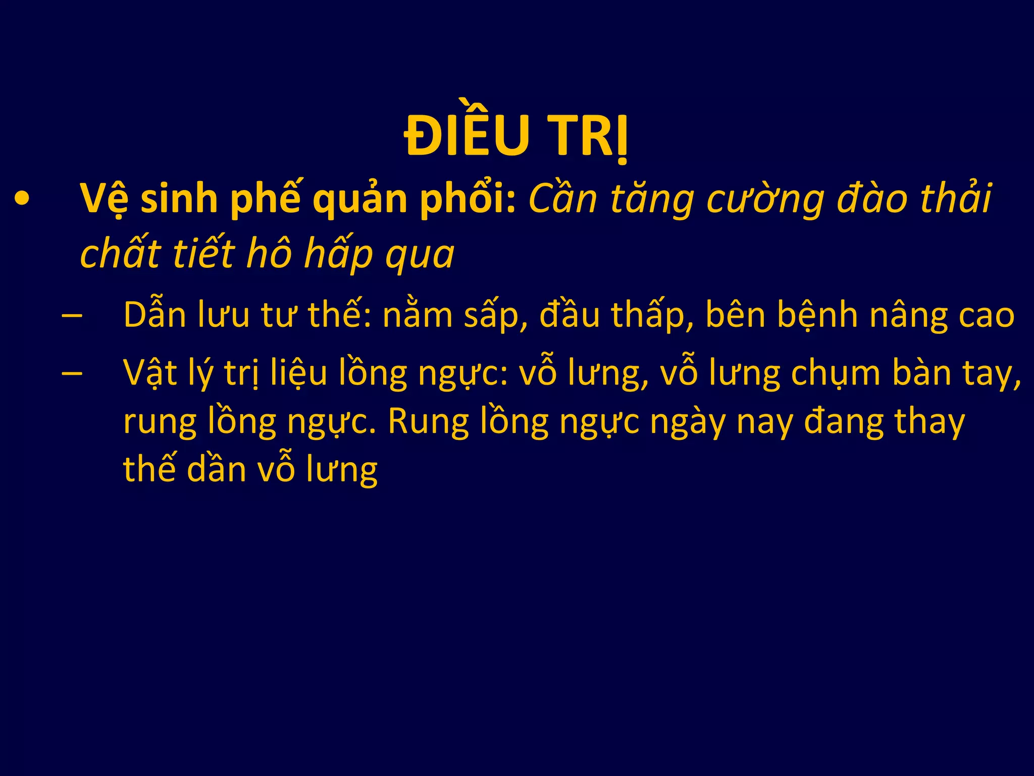 ĐIỀU TRỊ
• Vệ sinh phế quản phổi: Cần tăng cường đào thải
chất tiết hô hấp qua
– Dẫn lưu tư thế: nằm sấp, đầu thấp, bên bệnh nâng cao
– Vật l{ trị liệu lồng ngực: vỗ lưng, vỗ lưng chụm bàn tay,
rung lồng ngực. Rung lồng ngực ngày nay đang thay
thế dần vỗ lưng
 