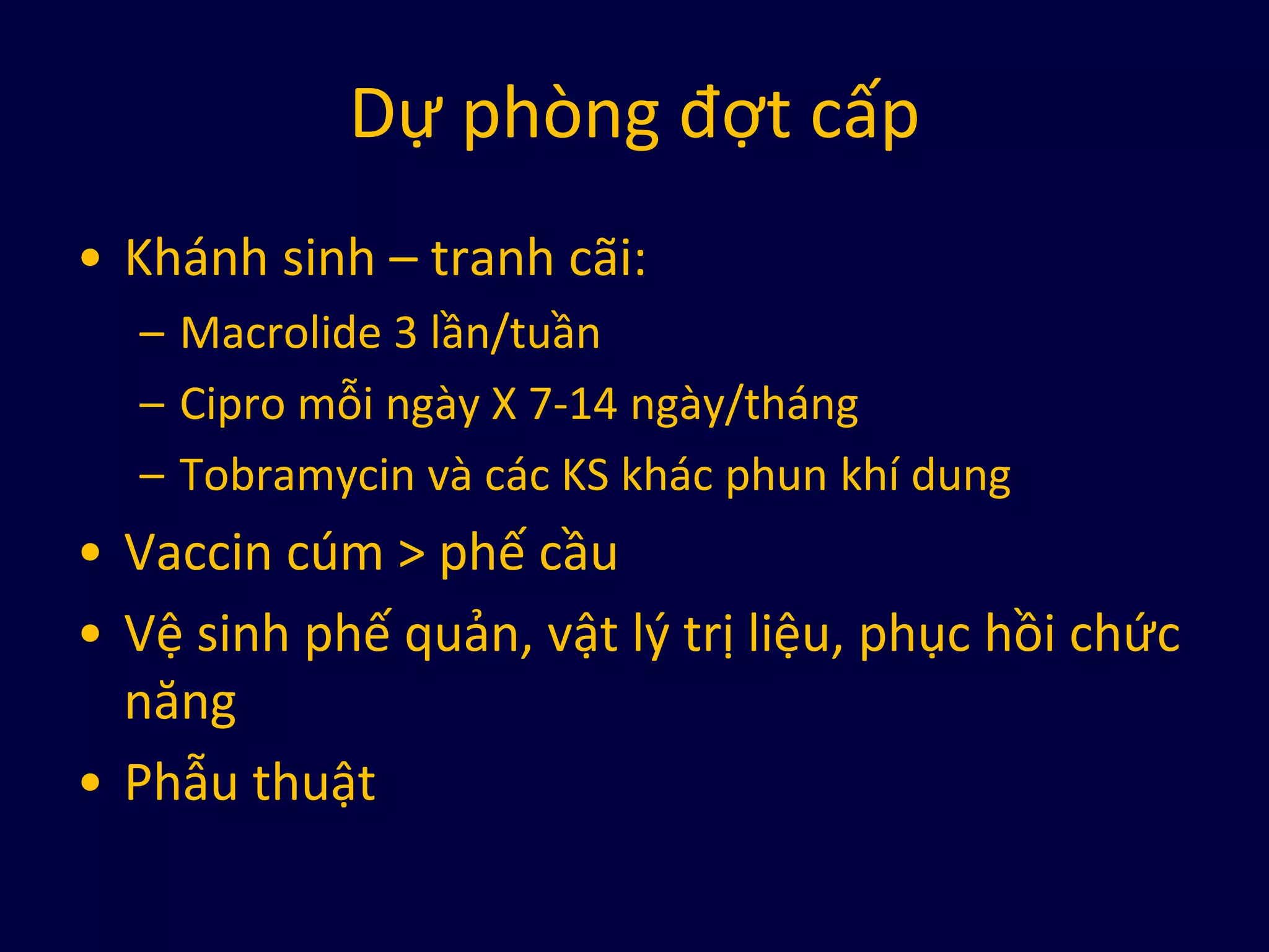 Dự phòng đợt cấp
• Khánh sinh – tranh cãi:
– Macrolide 3 lần/tuần
– Cipro mỗi ngày X 7-14 ngày/tháng
– Tobramycin và các KS khác phun khí dung
• Vaccin cúm > phế cầu
• Vệ sinh phế quản, vật lý trị liệu, phục hồi chức
năng
• Phẫu thuật
 