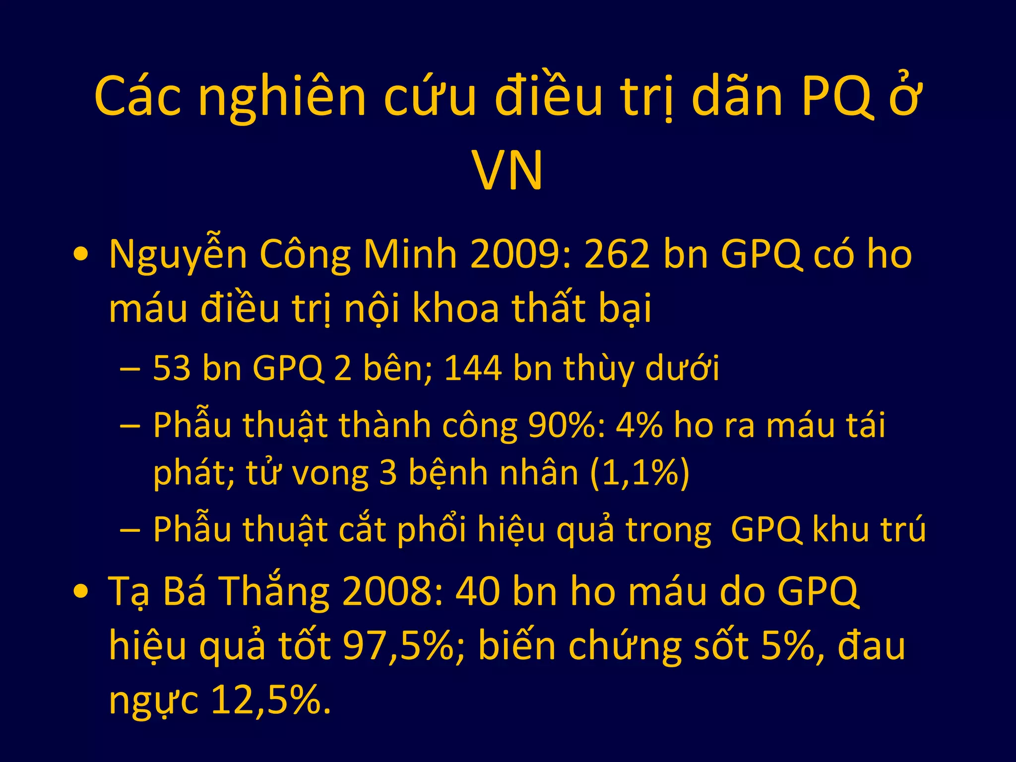 Các nghiên cứu điều trị dãn PQ ở
VN
• Nguyễn Công Minh 2009: 262 bn GPQ có ho
máu điều trị nội khoa thất bại
– 53 bn GPQ 2 bên; 144 bn thùy dưới
– Phẫu thuật thành công 90%: 4% ho ra máu tái
phát; tử vong 3 bệnh nhân (1,1%)
– Phẫu thuật cắt phổi hiệu quả trong GPQ khu trú
• Tạ Bá Thắng 2008: 40 bn ho máu do GPQ
hiệu quả tốt 97,5%; biến chứng sốt 5%, đau
ngực 12,5%.
 