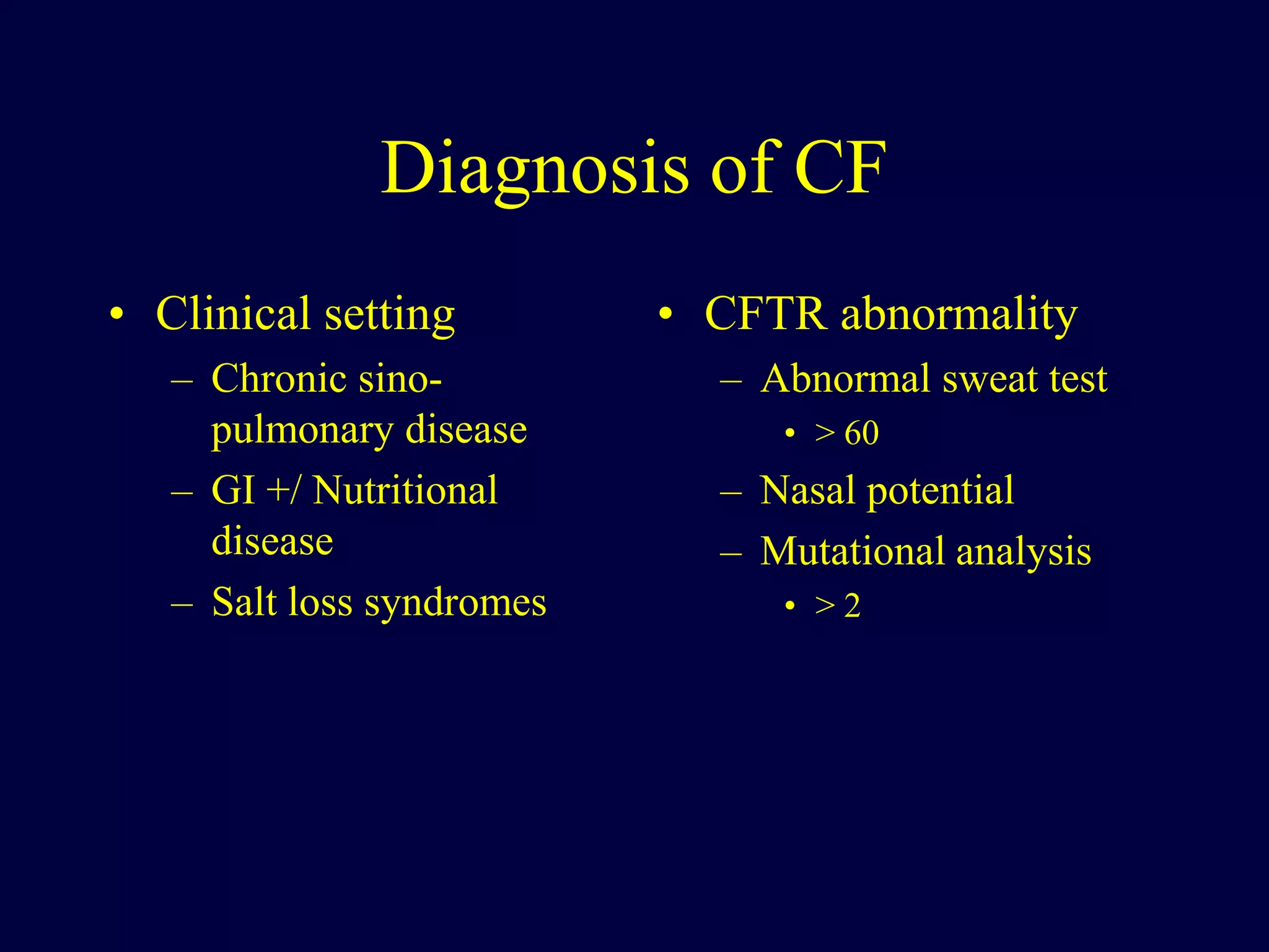 Diagnosis of CF
• Clinical setting
– Chronic sino-
pulmonary disease
– GI +/ Nutritional
disease
– Salt loss syndromes
• CFTR abnormality
– Abnormal sweat test
• > 60
– Nasal potential
– Mutational analysis
• > 2
 