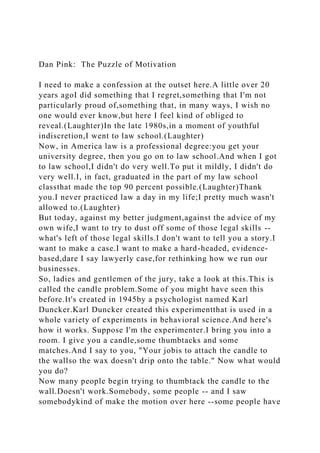 Dan Pink: The Puzzle of Motivation
I need to make a confession at the outset here.A little over 20
years agoI did something that I regret,something that I'm not
particularly proud of,something that, in many ways, I wish no
one would ever know,but here I feel kind of obliged to
reveal.(Laughter)In the late 1980s,in a moment of youthful
indiscretion,I went to law school.(Laughter)
Now, in America law is a professional degree:you get your
university degree, then you go on to law school.And when I got
to law school,I didn't do very well.To put it mildly, I didn't do
very well.I, in fact, graduated in the part of my law school
classthat made the top 90 percent possible.(Laughter)Thank
you.I never practiced law a day in my life;I pretty much wasn't
allowed to.(Laughter)
But today, against my better judgment,against the advice of my
own wife,I want to try to dust off some of those legal skills --
what's left of those legal skills.I don't want to tell you a story.I
want to make a case.I want to make a hard-headed, evidence-
based,dare I say lawyerly case,for rethinking how we run our
businesses.
So, ladies and gentlemen of the jury, take a look at this.This is
called the candle problem.Some of you might have seen this
before.It's created in 1945by a psychologist named Karl
Duncker.Karl Duncker created this experimentthat is used in a
whole variety of experiments in behavioral science.And here's
how it works. Suppose I'm the experimenter.I bring you into a
room. I give you a candle,some thumbtacks and some
matches.And I say to you, "Your jobis to attach the candle to
the wallso the wax doesn't drip onto the table." Now what would
you do?
Now many people begin trying to thumbtack the candle to the
wall.Doesn't work.Somebody, some people -- and I saw
somebodykind of make the motion over here --some people have
 