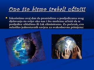 Ono što bismo trebali u initičOno što bismo trebali u initič
 Iskoristimo ovaj dan da promislimo o posljedicama svogIskoristimo ovaj dan da promislimo o posljedicama svog
djelovanja na svijet oko nas i što možemo učiniti da tedjelovanja na svijet oko nas i što možemo učiniti da te
posljedice ublažimo ili čak eliminiramo. Za početak, evoposljedice ublažimo ili čak eliminiramo. Za početak, evo
nekoliko jednostavnih savjeta za svakodnevnu primjenu:nekoliko jednostavnih savjeta za svakodnevnu primjenu:
 