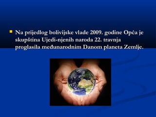  Na prijedlog bolivijske vlade 2009. godine Opća jeNa prijedlog bolivijske vlade 2009. godine Opća je
skupština Ujedi­njenih naroda 22. travnjaskupština Ujedi­njenih naroda 22. travnja
proglasila međunarodnim Danom planeta Zemlje. proglasila međunarodnim Danom planeta Zemlje. 
 